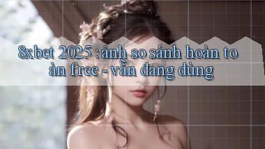 8xbet 2025 ảnh so sánh hoàn toàn free   vẫn đang dùng