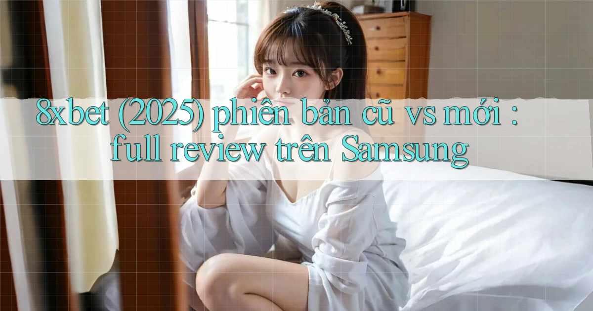 8xbet (2025) phiên bản cũ vs mới full review trên Samsung