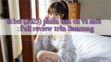 8xbet (2025) phiên bản cũ vs mới full review trên Samsung