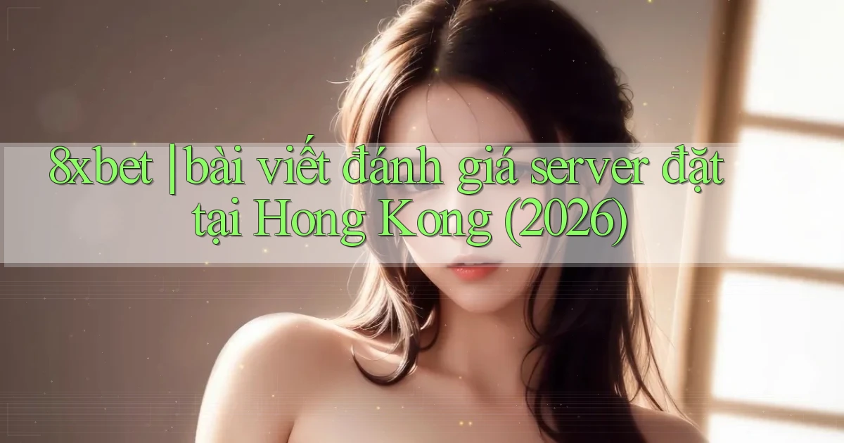 8xbet bài viết đánh giá server đặt tại Hong Kong (2026)