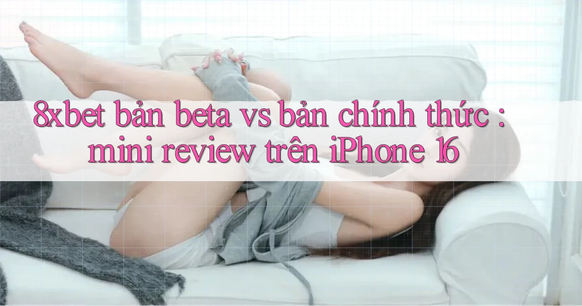 8xbet bản beta vs bản chính thức mini review trên iPhone 16