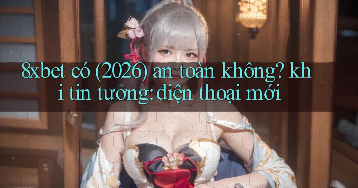 8xbet có (2026) an toàn không khi tin tưởng điện thoại mới