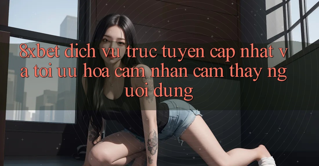 8xbet - Dịch vụ trực tuyến Cập Nhật Và Tối Ưu Hóa Cảm nhận cảm thấy Người Dùng 8xbet - Dịch vụ trực tuyến Cập Nhật Và Tối Ưu Hóa Cảm nhận cảm thấy Người Dùng
