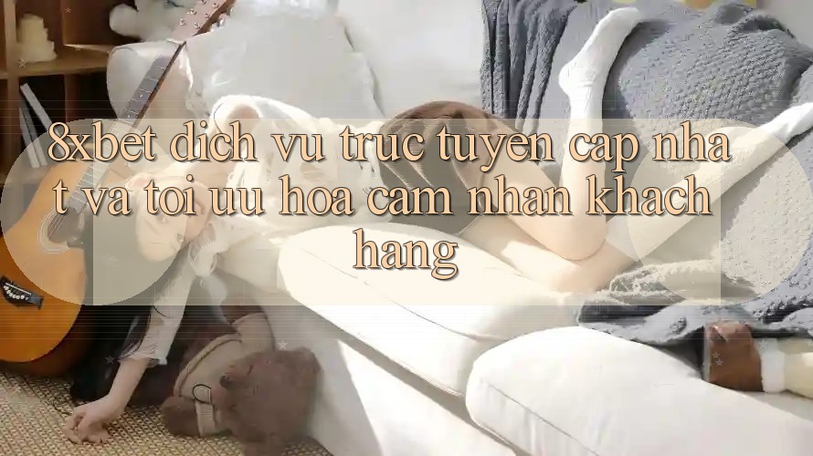 8xbet - Dịch vụ trực tuyến Cập Nhật Và Tối Ưu Hóa Cảm nhận Khách hàng