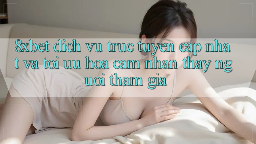 8xbet - Dịch vụ trực tuyến Cập Nhật Và Tối Ưu Hóa Cảm nhận thấy Người tham gia