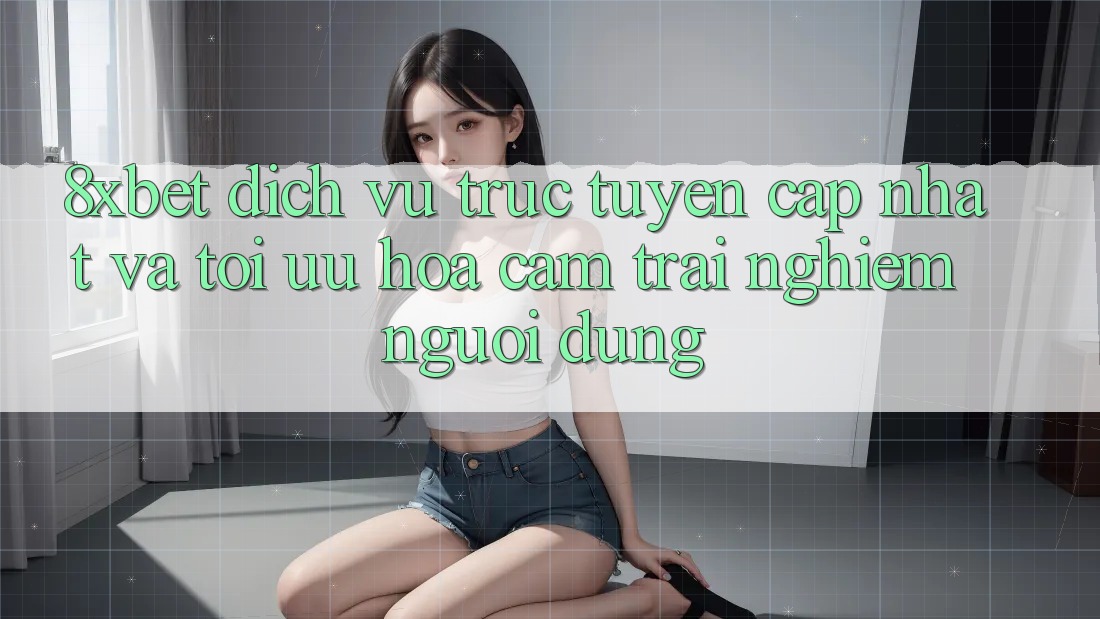 8xbet - Dịch vụ trực tuyến Cập Nhật Và Tối Ưu Hóa Cảm trải nghiệm Người Dùng