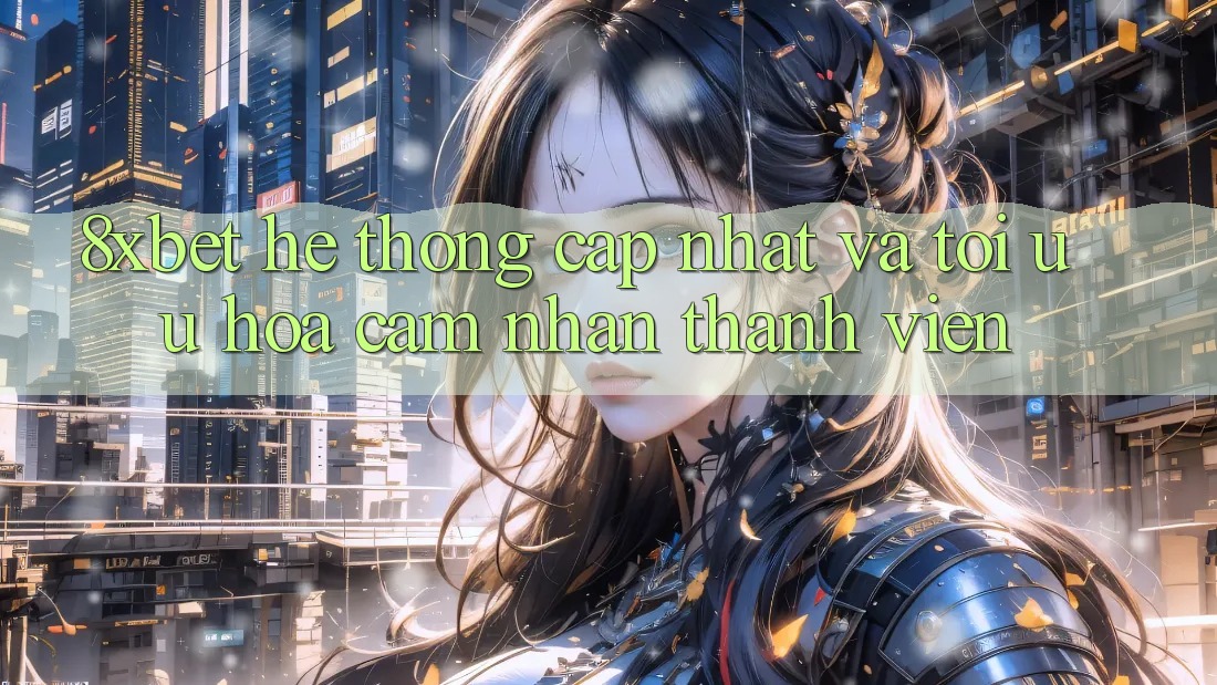8xbet - Hệ thống Cập Nhật Và Tối Ưu Hóa Cảm nhận Thành viên
