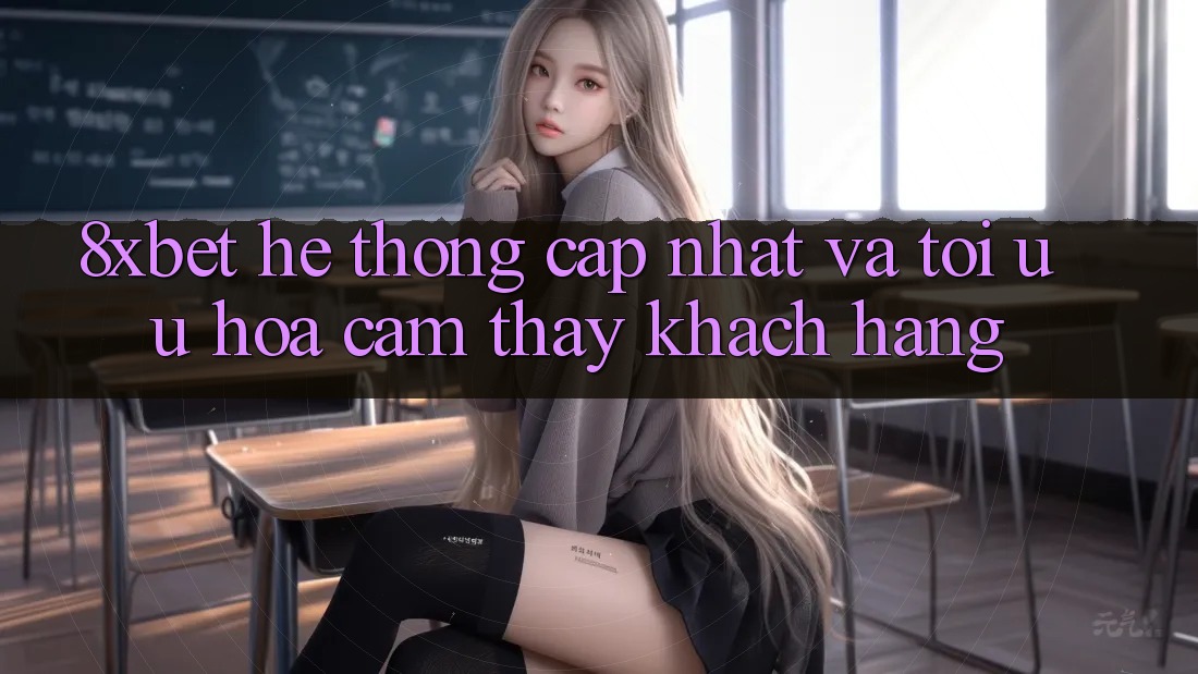 8xbet - Hệ thống Cập Nhật Và Tối Ưu Hóa Cảm thấy Khách hàng