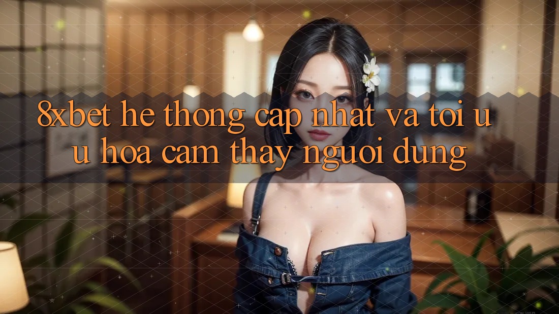 8xbet - Hệ thống Cập Nhật Và Tối Ưu Hóa Cảm thấy Người Dùng