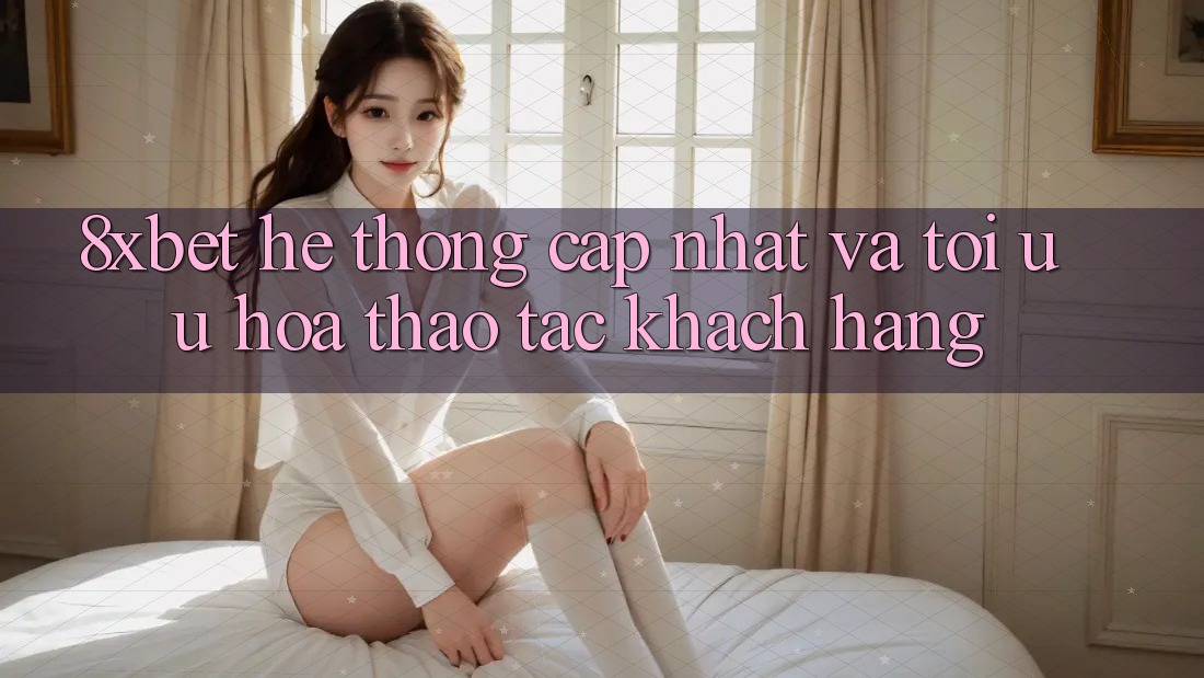 8xbet - Hệ thống Cập Nhật Và Tối Ưu Hóa Thao tác Khách hàng