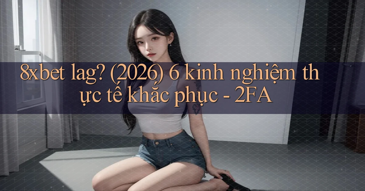 8xbet lag (2026) 6 kinh nghiệm thực tế khắc phục   2FA