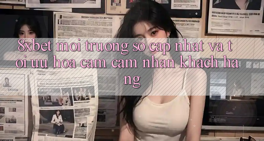8xbet - Môi trường số Cập Nhật Và Tối Ưu Hóa Cảm cảm nhận Khách hàng
