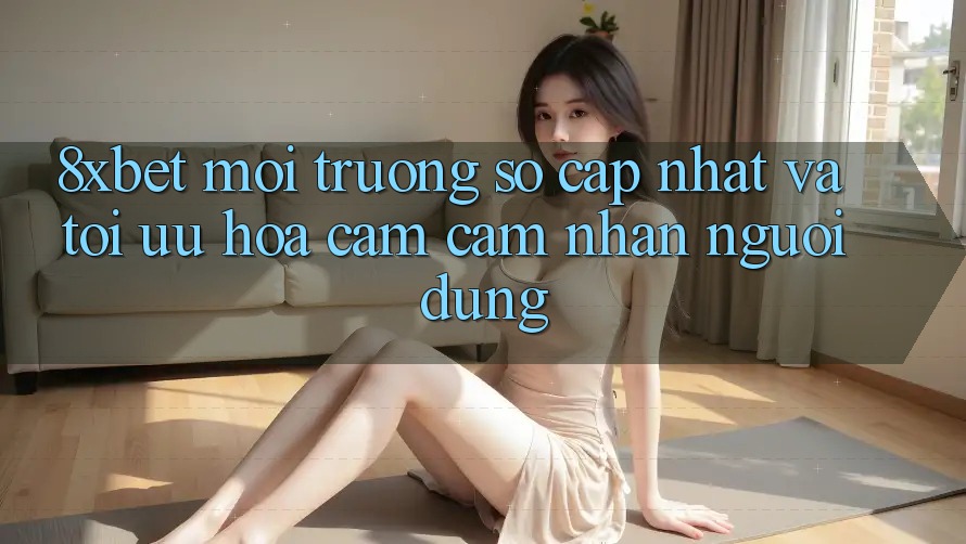 8xbet - Môi trường số Cập Nhật Và Tối Ưu Hóa Cảm cảm nhận Người Dùng