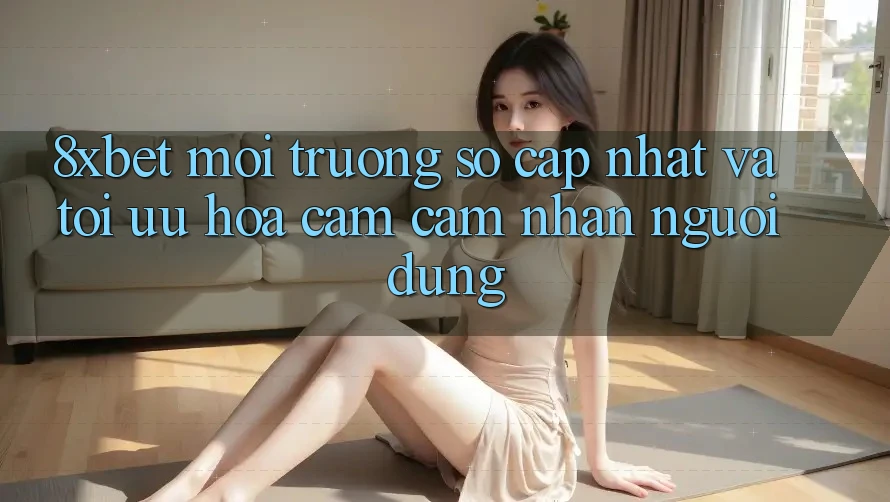 8xbet - Môi trường số Cập Nhật Và Tối Ưu Hóa Cảm cảm nhận Người Dùng
