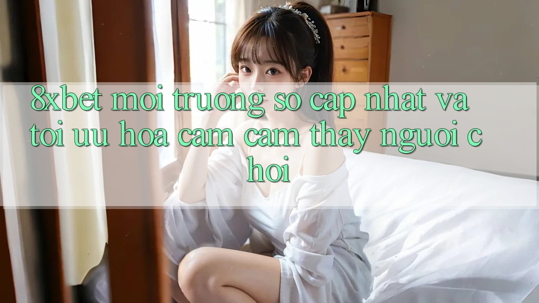 8xbet - Môi trường số Cập Nhật Và Tối Ưu Hóa Cảm cảm thấy Người chơi