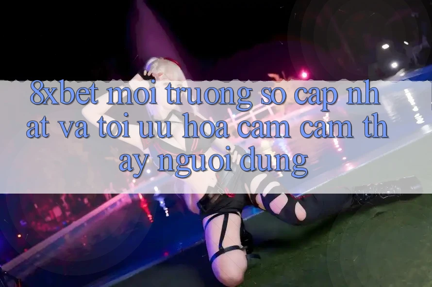 8xbet - Môi trường số Cập Nhật Và Tối Ưu Hóa Cảm cảm thấy Người Dùng 8xbet - Môi trường số Cập Nhật Và Tối Ưu Hóa Cảm cảm thấy Người Dùng