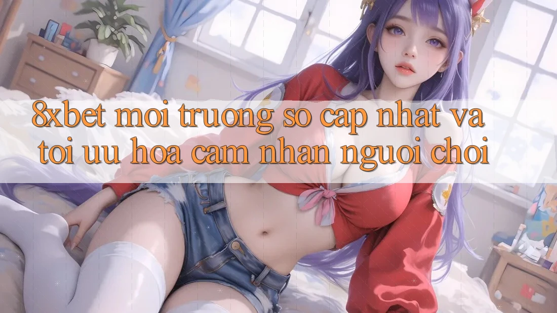 8xbet - Môi trường số Cập Nhật Và Tối Ưu Hóa Cảm nhận Người chơi