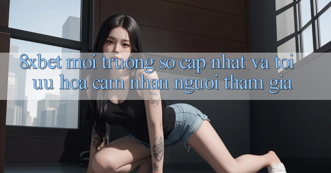 8xbet - Môi trường số Cập Nhật Và Tối Ưu Hóa Cảm nhận Người tham gia