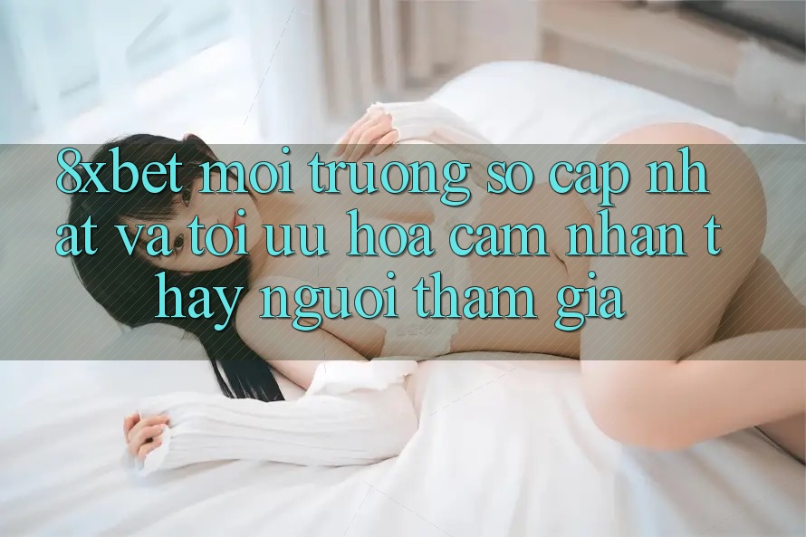 8xbet - Môi trường số Cập Nhật Và Tối Ưu Hóa Cảm nhận thấy Người tham gia
