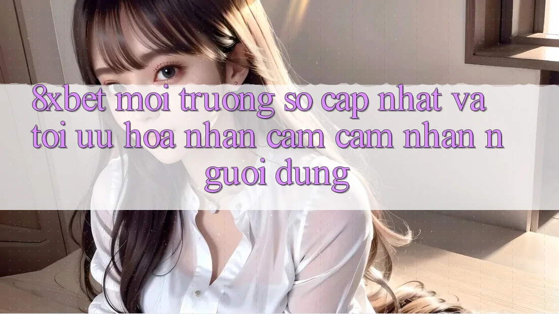 8xbet - Môi trường số Cập Nhật Và Tối Ưu Hóa Nhận cảm cảm nhận Người Dùng