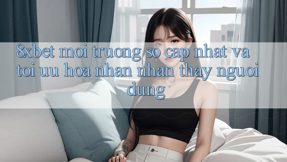 8xbet - Môi trường số Cập Nhật Và Tối Ưu Hóa Nhận nhận thấy Người Dùng