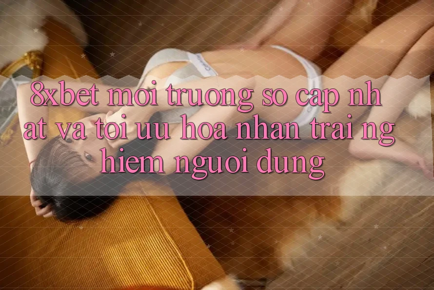 8xbet - Môi trường số Cập Nhật Và Tối Ưu Hóa Nhận trải nghiệm Người Dùng