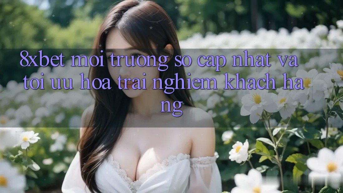8xbet - Môi trường số Cập Nhật Và Tối Ưu Hóa Trải Nghiệm Khách hàng 8xbet - Môi trường số Cập Nhật Và Tối Ưu Hóa Trải Nghiệm Khách hàng