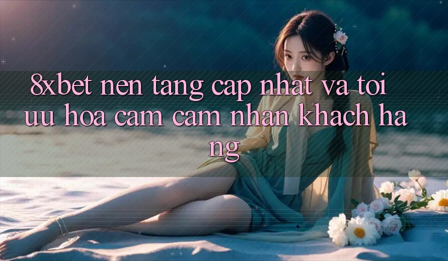 8xbet - Nền Tảng Cập Nhật Và Tối Ưu Hóa Cảm cảm nhận Khách hàng