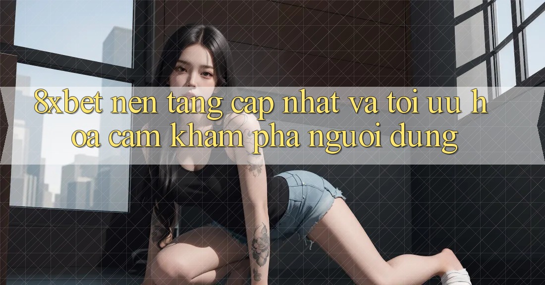 8xbet - Nền Tảng Cập Nhật Và Tối Ưu Hóa Cảm khám phá Người Dùng