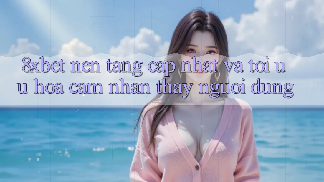 8xbet - Nền Tảng Cập Nhật Và Tối Ưu Hóa Cảm nhận thấy Người Dùng