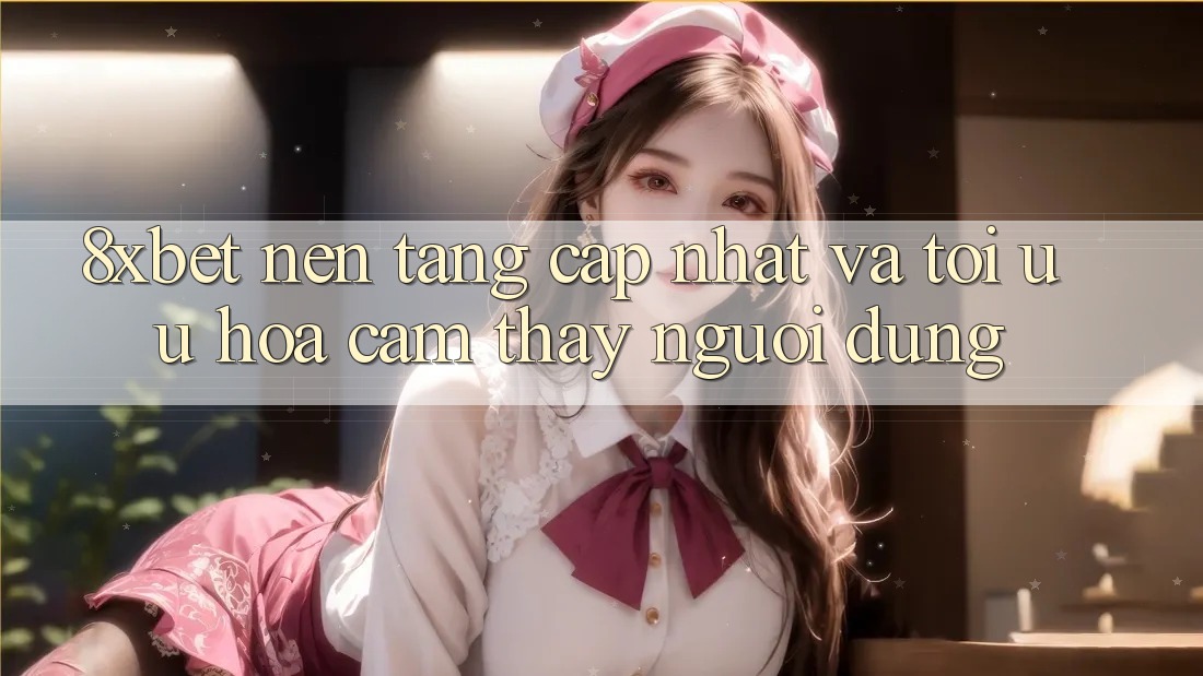 8xbet - Nền Tảng Cập Nhật Và Tối Ưu Hóa Cảm thấy Người Dùng