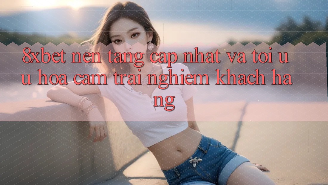 8xbet - Nền Tảng Cập Nhật Và Tối Ưu Hóa Cảm trải nghiệm Khách hàng