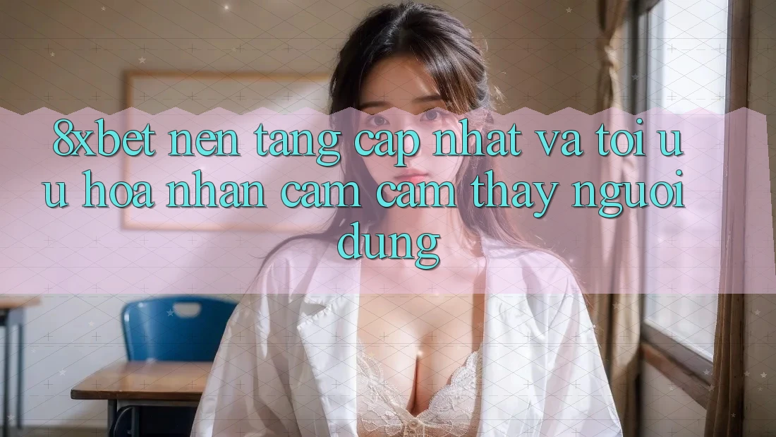 8xbet - Nền Tảng Cập Nhật Và Tối Ưu Hóa Nhận cảm cảm thấy Người Dùng