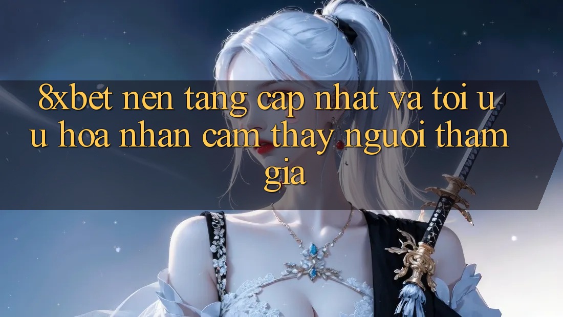 8xbet - Nền Tảng Cập Nhật Và Tối Ưu Hóa Nhận cảm thấy Người tham gia