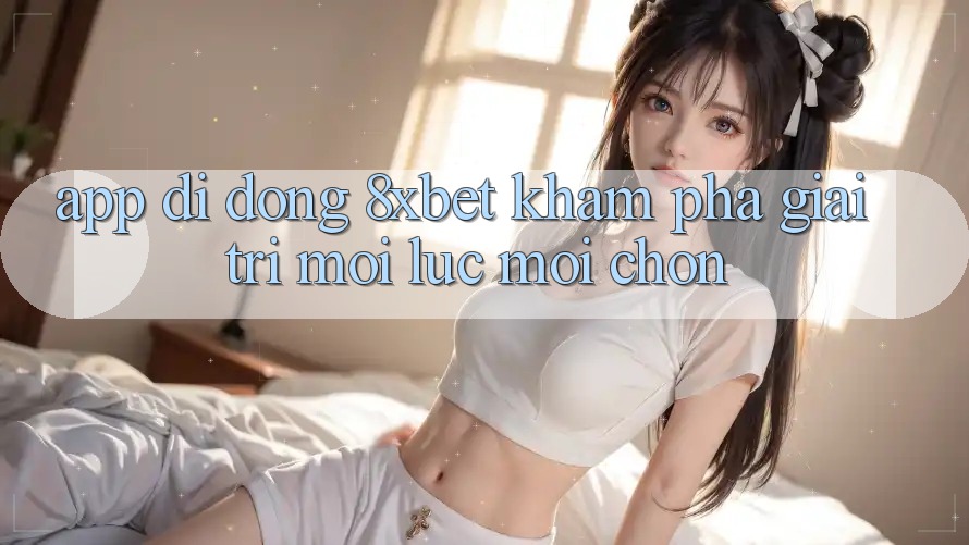 App Di Động 8xbet - Khám phá Giải Trí Mọi Lúc Mọi chốn App Di Động 8xbet - Khám phá Giải Trí Mọi Lúc Mọi chốn