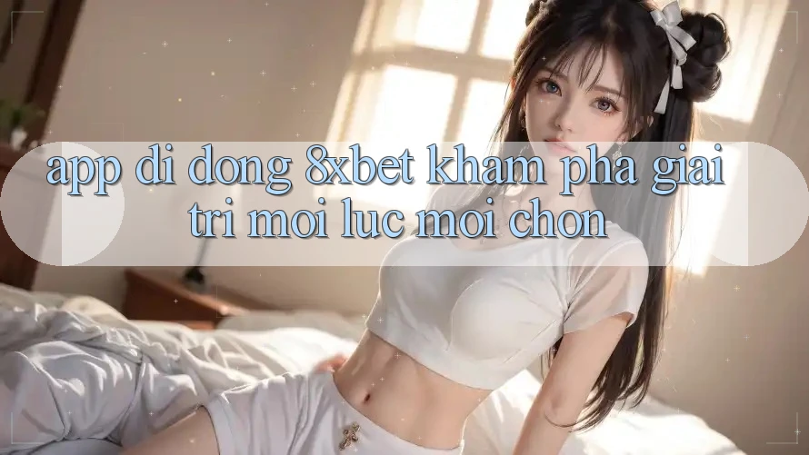 App Di Động 8xbet - Khám phá Giải Trí Mọi Lúc Mọi chốn