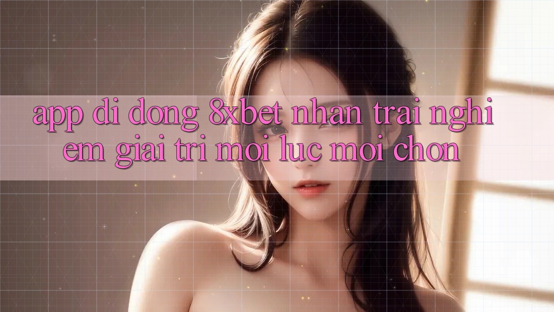 App Di Động 8xbet - Nhận trải nghiệm Giải Trí Mọi Lúc Mọi chốn