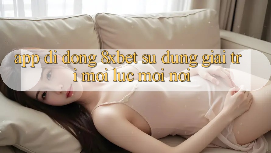 App Di Động 8xbet - Sử dụng Giải Trí Mọi Lúc Mọi nơi