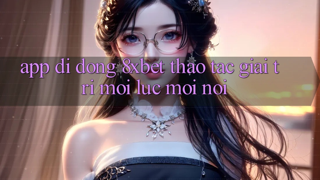 App Di Động 8xbet - Thao tác Giải Trí Mọi Lúc Mọi Nơi