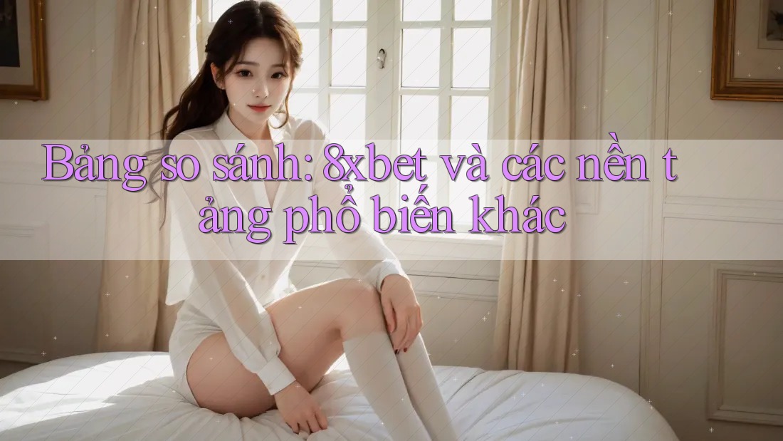 Bảng so sánh: 8xbet và các nền tảng phổ biến khác