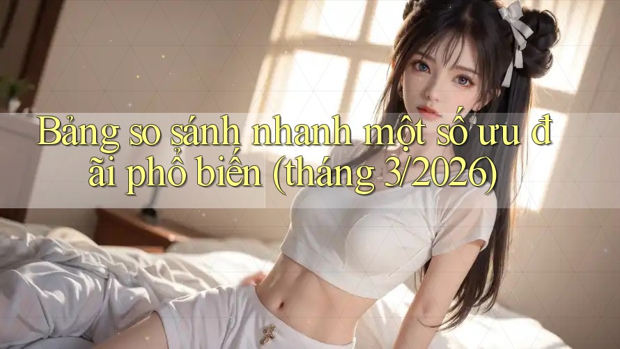 Bảng so sánh nhanh một số ưu đãi phổ biến (tháng 3/2026)