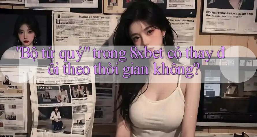 “Bộ tứ quý” trong 8xbet có thay đổi theo thời gian không?