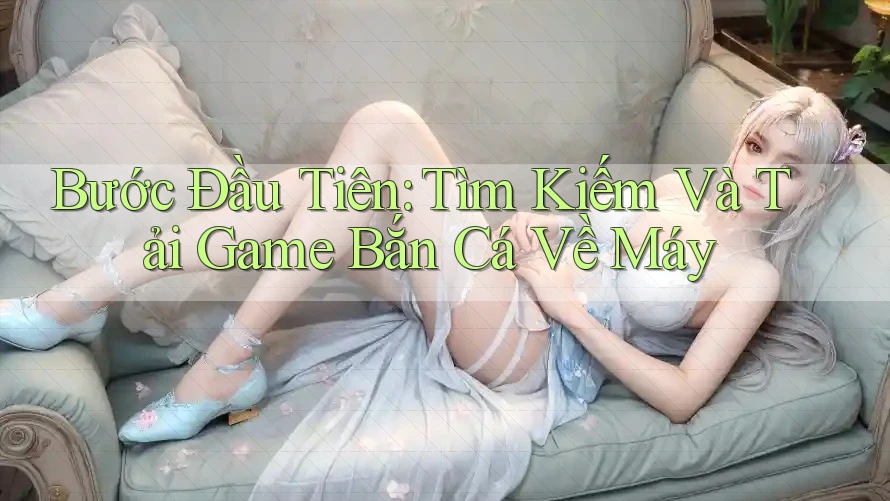 Bước Đầu Tiên: Tìm Kiếm Và Tải Game Bắn Cá Về Máy