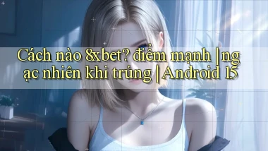 Cách nào 8xbet điểm mạnh ngạc nhiên khi trúng Android 15