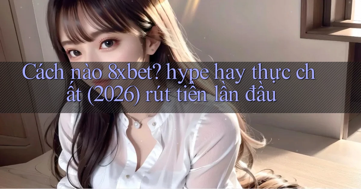Cách nào 8xbet hype hay thực chất (2026) rút tiền lần đầu