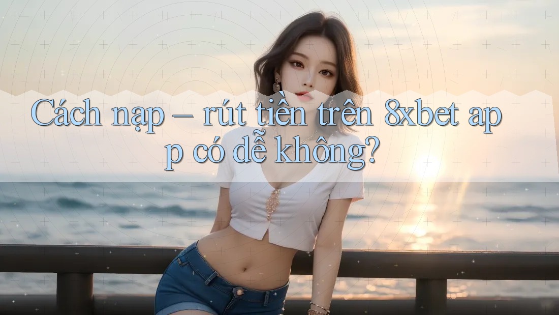 Cách nạp – rút tiền trên 8xbet app có dễ không? Cách nạp – rút tiền trên 8xbet app có dễ không?