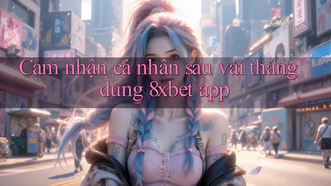 Cảm nhận cá nhân sau vài tháng dùng 8xbet app