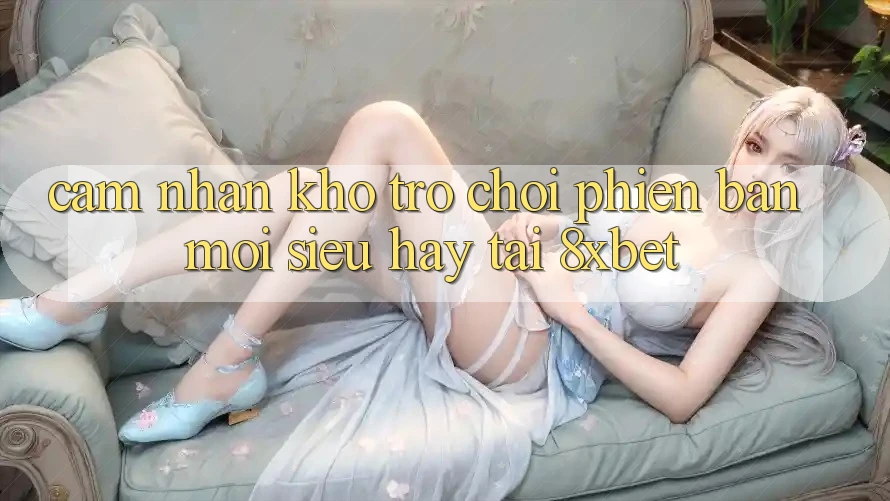 Cảm nhận Kho Trò chơi Phiên bản mới Siêu Hay Tại 8xbet