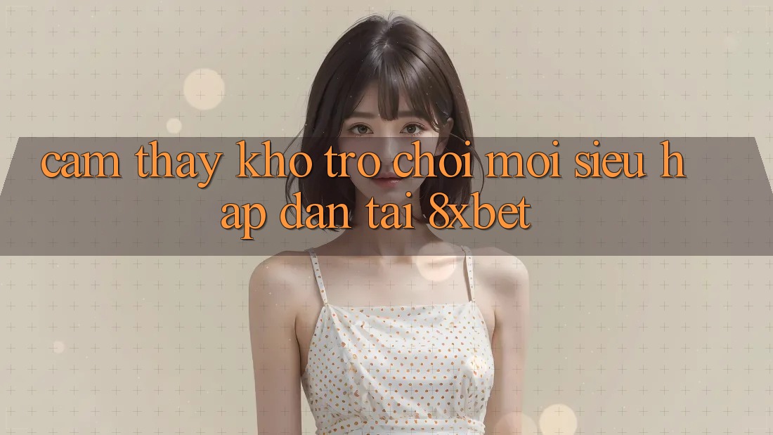 Cảm thấy Kho Trò chơi Mới Siêu Hấp Dẫn Tại 8xbet