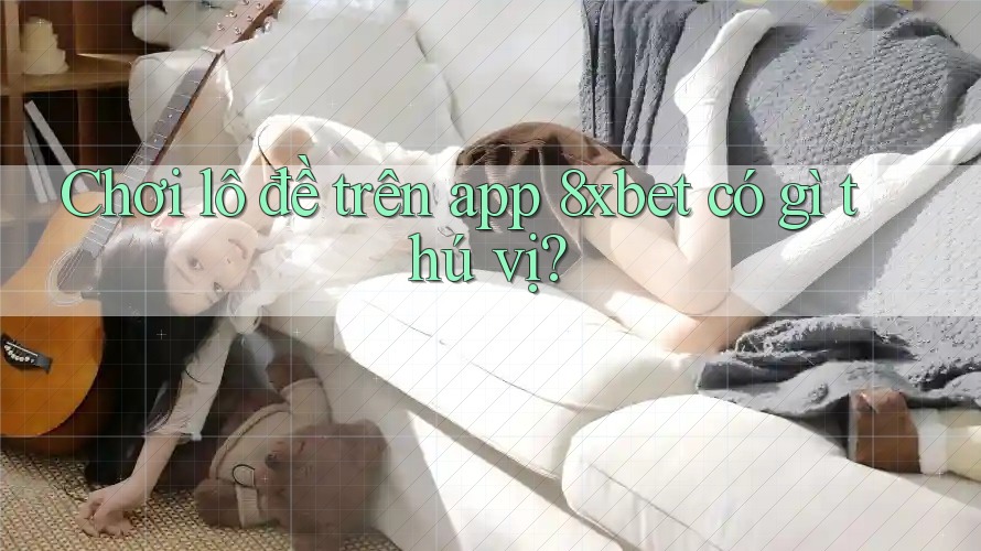 Chơi lô đề trên app 8xbet có gì thú vị?